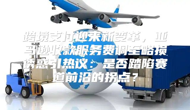 跨境支付迎来新变革，亚马逊收款服务费调至略损诱惑引热议：是否踏陷赛道前沿的拐点？