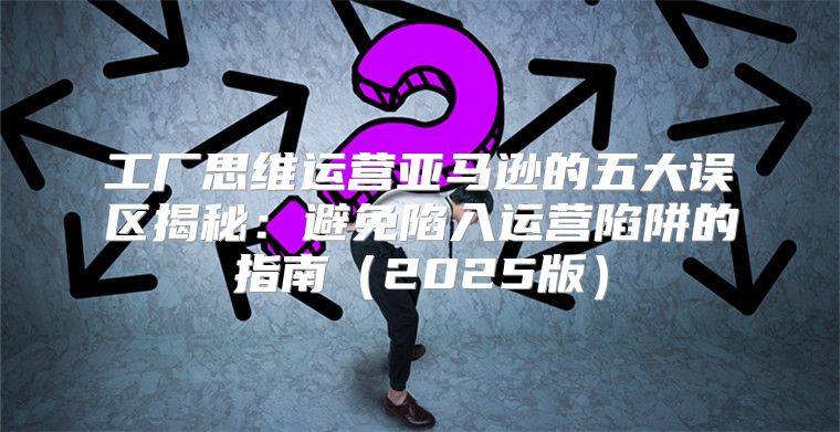 工厂思维运营亚马逊的五大误区揭秘：避免陷入运营陷阱的指南2025版