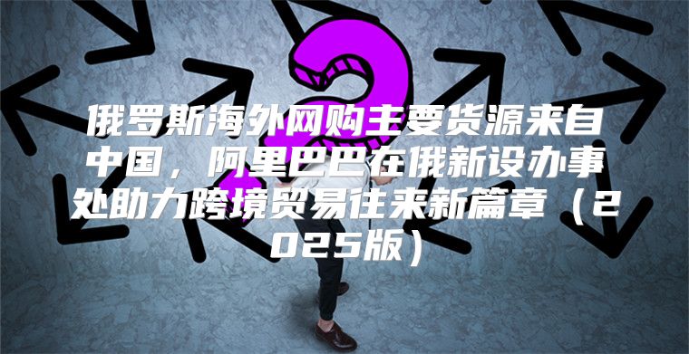俄罗斯海外网购主要货源来自中国，阿里巴巴在俄新设办事处助力跨境贸易往来新篇章2025版