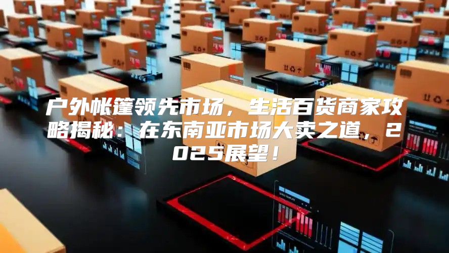 户外帐篷领先市场，生活百货商家攻略揭秘：在东南亚市场大卖之道，2025展望！