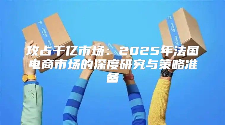 攻占千亿市场：2025年法国电商市场的深度研究与策略准备