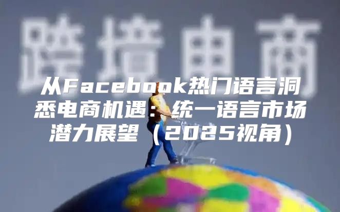 从Facebook热门语言洞悉电商机遇：统一语言市场潜力展望2025视角