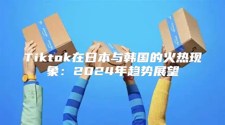 Tiktok在日本与韩国的火热现象：2025年趋势展望