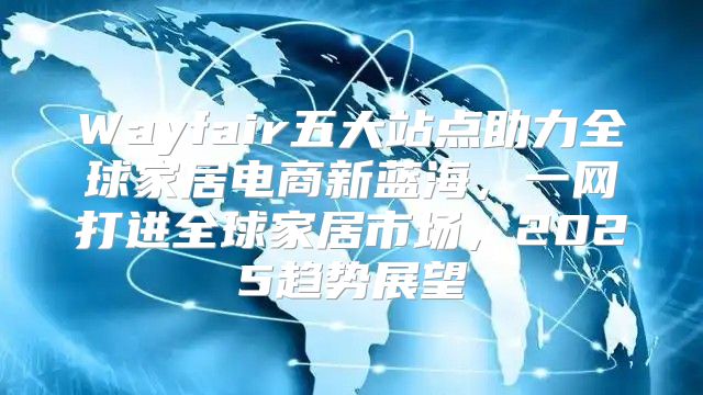 Wayfair五大站点助力全球家居电商新蓝海，一网打进全球家居市场，2025趋势展望
