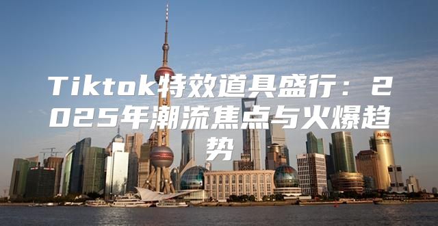 Tiktok特效道具盛行：2025年潮流焦点与火爆趋势