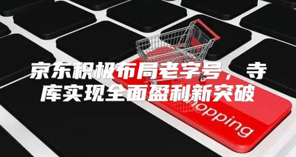 京东积极布局老字号，寺库实现全面盈利新突破