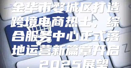 金华市婺城区打造跨境电商热土，综合服务中心正式落地运营新篇章开启，2025展望