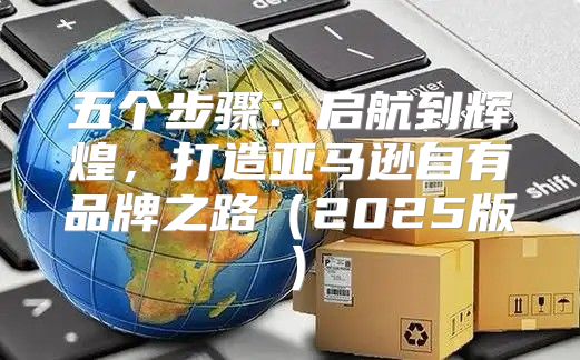 五个步骤：启航到辉煌，打造亚马逊自有品牌之路2025版
