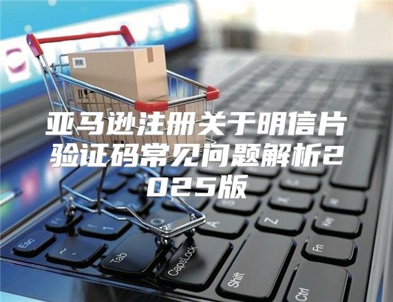 亚马逊注册关于明信片验证码常见问题解析2025版