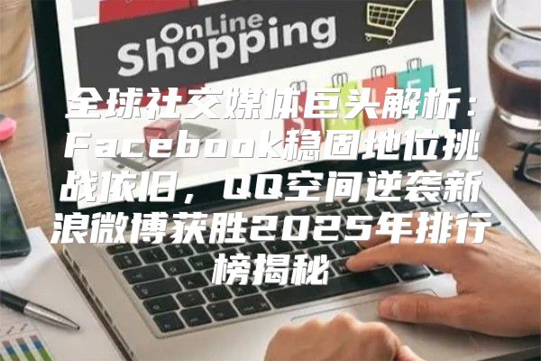 全球社交媒体巨头解析：Facebook稳固地位挑战依旧，QQ空间逆袭新浪微博获胜2025年排行榜揭秘