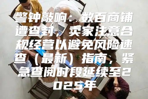 警钟敲响：数百商铺遭查封，卖家注意合规经营以避免风险速查最新指南，紧急查阅时段延续至2025年