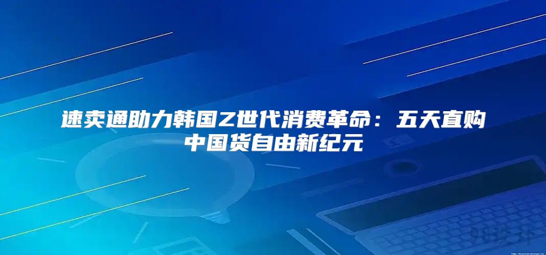 速卖通助力韩国Z世代消费革命：五天直购中国货自由新纪元