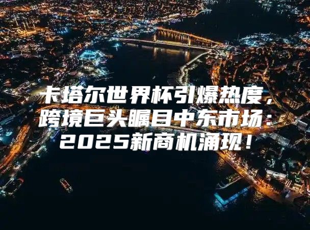 卡塔尔世界杯引爆热度，跨境巨头瞩目中东市场：2025新商机涌现！