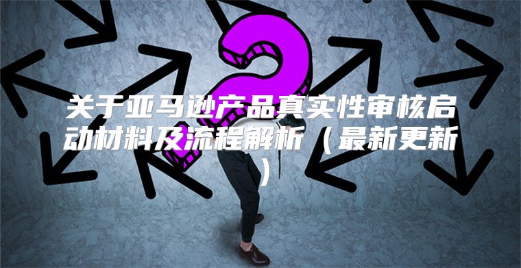 关于亚马逊产品真实性审核启动材料及流程解析最新更新