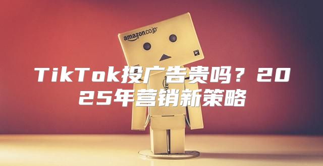 TikTok投广告贵吗？2025年营销新策略