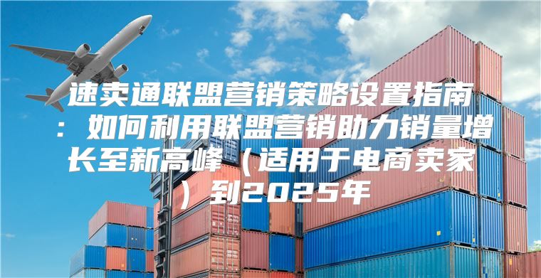 速卖通联盟营销策略设置指南：如何利用联盟营销助力销量增长至新高峰适用于电商卖家到2025年