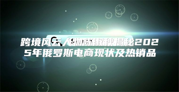 跨境风云人物陈淑秋揭秘2025年俄罗斯电商现状及热销品