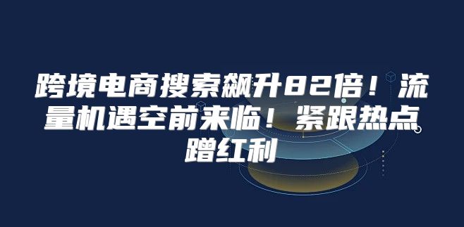 跨境电商搜索飙升82倍！流量机遇空前来临！紧跟热点蹭红利