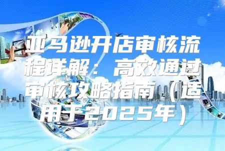亚马逊开店审核流程详解：高效通过审核攻略指南适用于2025年