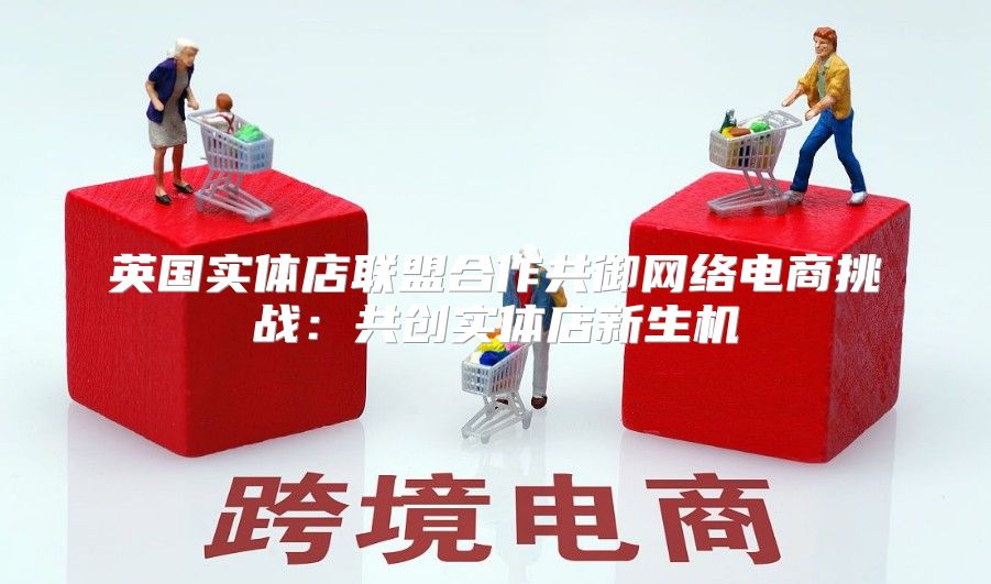 英国实体店联盟合作共御网络电商挑战：共创实体店新生机