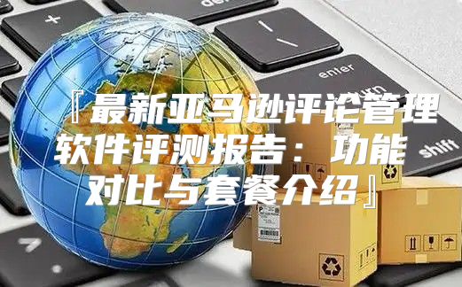『最新亚马逊评论管理软件评测报告：功能对比与套餐介绍』