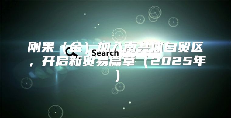 刚果金加入南共体自贸区，开启新贸易篇章2025年