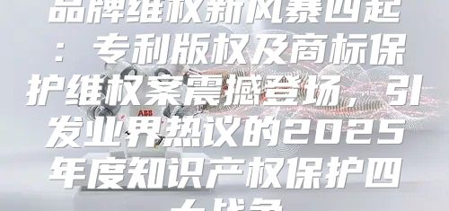 品牌维权新风暴四起：专利版权及商标保护维权案震撼登场，引发业界热议的2025年度知识产权保护四大战争