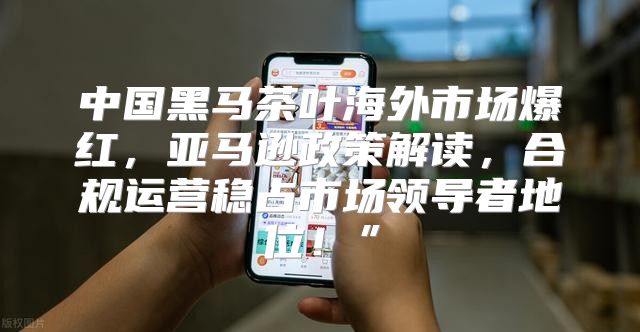 中国黑马茶叶海外市场爆红，亚马逊政策解读，合规运营稳占市场领导者地位！”