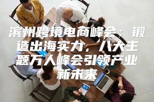 滨州跨境电商峰会：锻造出海实力，八大主题万人峰会引领产业新未来