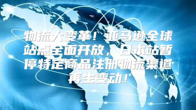 物流大变革！亚马逊全球站点全面开放，日本站暂停特定商品注册物流渠道再生变动！
