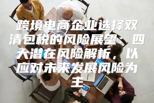 跨境电商企业选择双清包税的风险展望：四大潜在风险解析，以应对未来发展风险为主