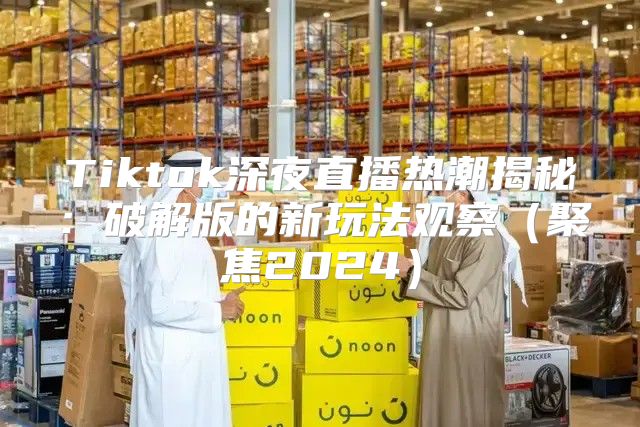 Tiktok深夜直播热潮揭秘：破解版的新玩法观察聚焦2025