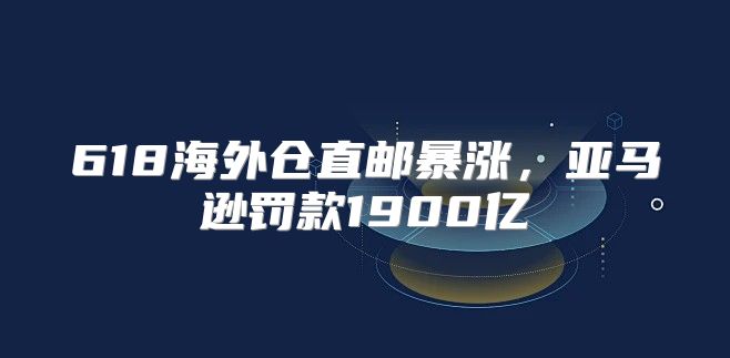 618海外仓直邮暴涨，亚马逊罚款1900亿