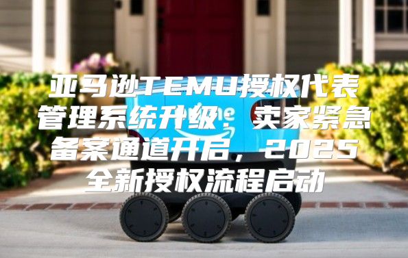 亚马逊TEMU授权代表管理系统升级：卖家紧急备案通道开启，2025全新授权流程启动