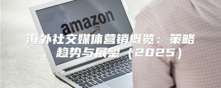 海外社交媒体营销概览：策略、趋势与展望2025