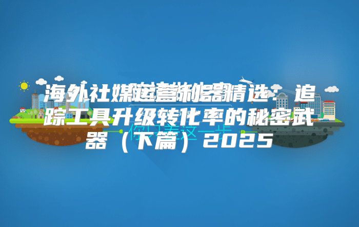 海外社媒运营利器精选：追踪工具升级转化率的秘密武器下篇2025