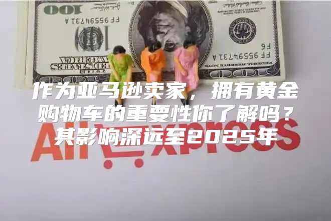 作为亚马逊卖家，拥有黄金购物车的重要性你了解吗？其影响深远至2025年