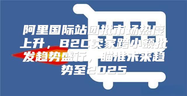 阿里国际站团批市场热度上升，B2C卖家跨小额批发趋势盛行，瞄准未来趋势至2025