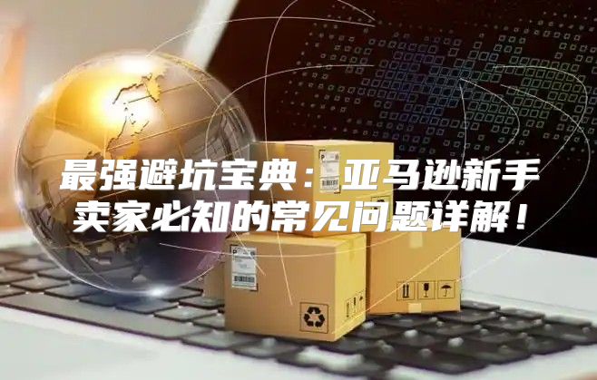 最强避坑宝典：亚马逊新手卖家必知的常见问题详解！