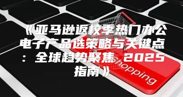 亚马逊返校季热门办公电子产品选策略与关键点：全球趋势聚焦2025指南