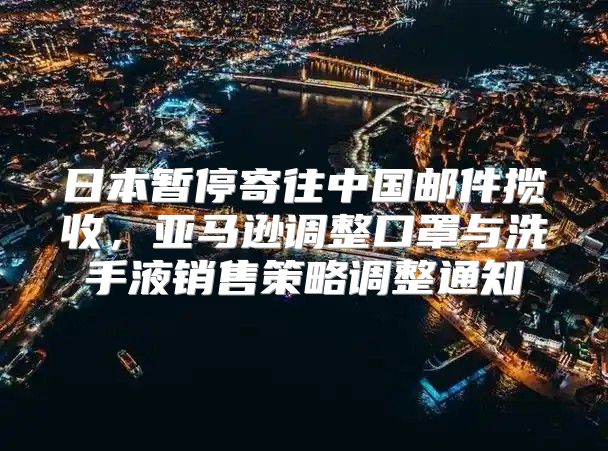 日本暂停寄往中国邮件揽收，亚马逊调整口罩与洗手液销售策略调整通知