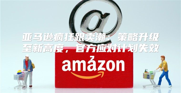 亚马逊疯狂跟卖潮：策略升级至新高度，官方应对计划失效？
