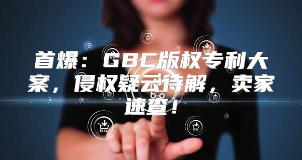 首爆：GBC版权专利大案，侵权疑云待解，卖家速查！