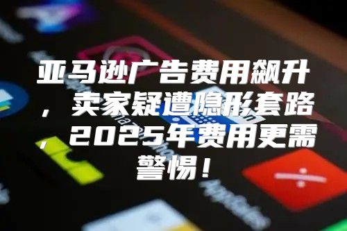 亚马逊广告费用飙升，卖家疑遭隐形套路，2025年费用更需警惕！