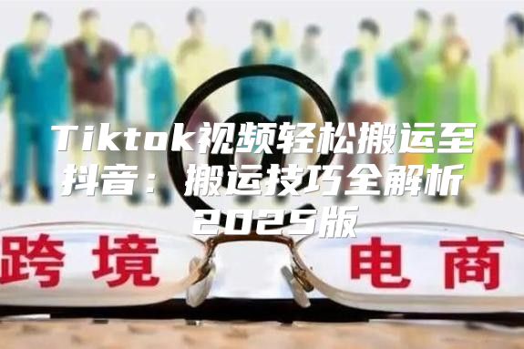 Tiktok视频轻松搬运至抖音：搬运技巧全解析 2025版