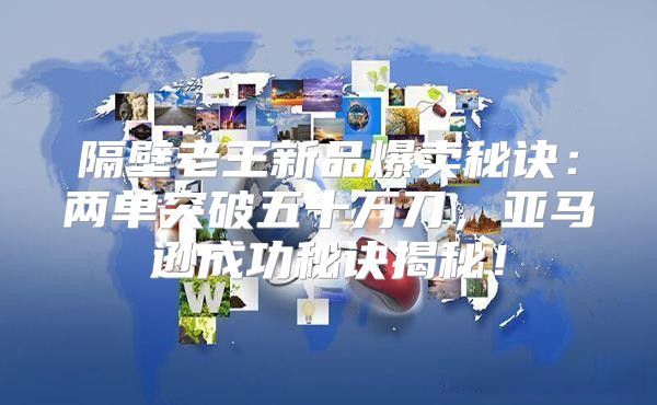 隔壁老王新品爆卖秘诀：两单突破五十万刀，亚马逊成功秘诀揭秘！