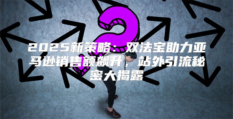 2025新策略：双法宝助力亚马逊销售额飙升，站外引流秘密大揭露
