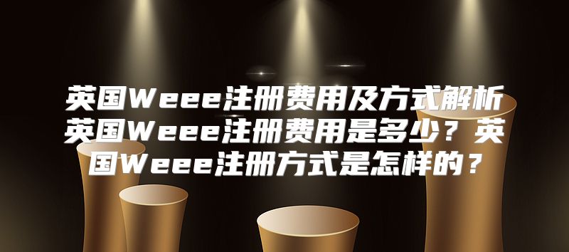 英国Weee注册费用及方式解析英国Weee注册费用是多少？英国Weee注册方式是怎样的？