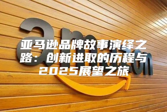 亚马逊品牌故事演绎之路：创新进取的历程与2025展望之旅