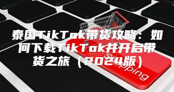 泰国TikTok带货攻略：如何下载TikTok并开启带货之旅2025版